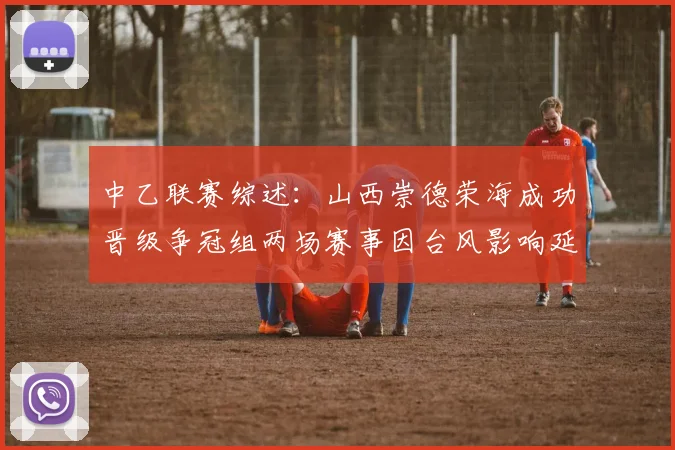 中乙联赛综述：山西崇德荣海成功晋级争冠组两场赛事因台风影响延期