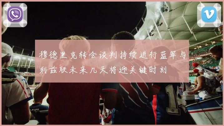 穆德里克转会谈判持续进行蓝军与利兹联未来几天将迎关键时刻