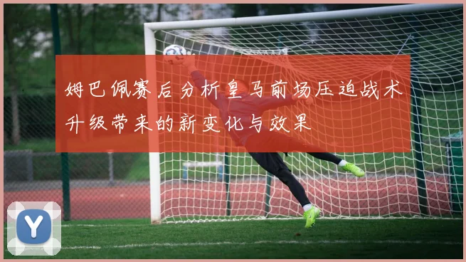 姆巴佩赛后分析皇马前场压迫战术升级带来的新变化与效果