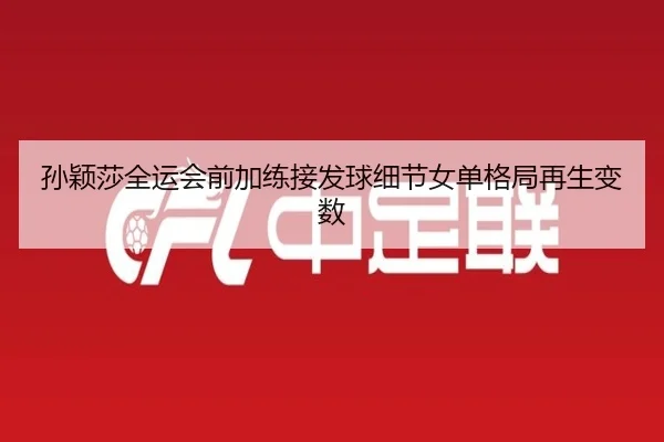 孙颖莎全运会前加练接发球细节女单格局再生变数